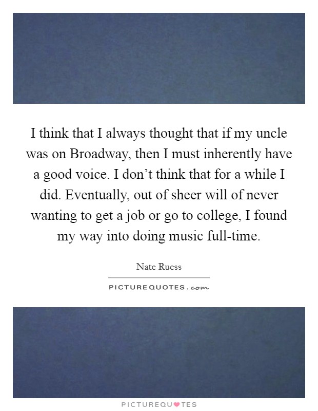 I think that I always thought that if my uncle was on Broadway, then I must inherently have a good voice. I don't think that for a while I did. Eventually, out of sheer will of never wanting to get a job or go to college, I found my way into doing music full-time. Picture Quote #1