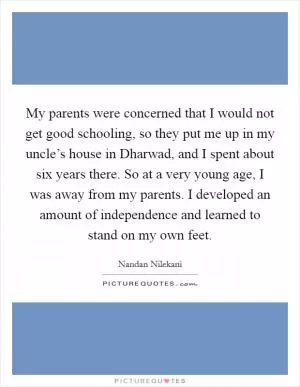 My parents were concerned that I would not get good schooling, so they put me up in my uncle’s house in Dharwad, and I spent about six years there. So at a very young age, I was away from my parents. I developed an amount of independence and learned to stand on my own feet Picture Quote #1