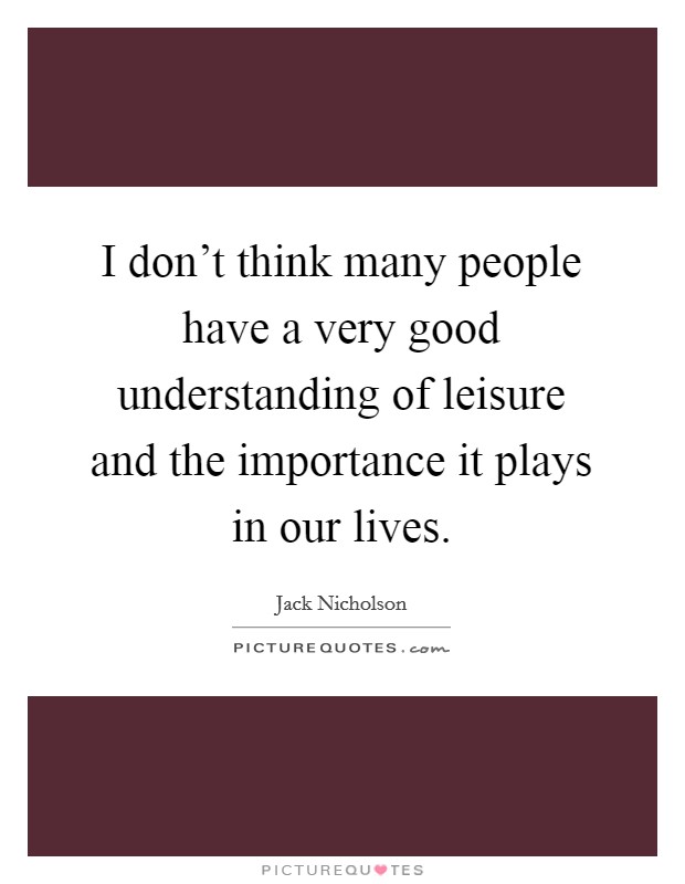 I don't think many people have a very good understanding of leisure and the importance it plays in our lives. Picture Quote #1