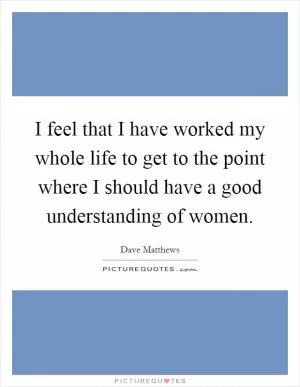 I feel that I have worked my whole life to get to the point where I should have a good understanding of women Picture Quote #1