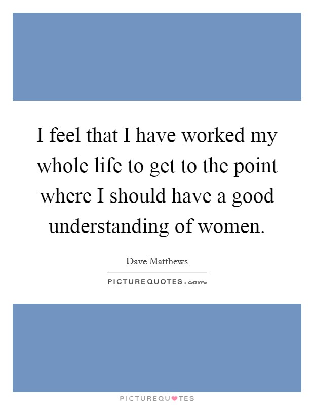 I feel that I have worked my whole life to get to the point where I should have a good understanding of women. Picture Quote #1