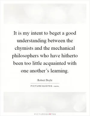 It is my intent to beget a good understanding between the chymists and the mechanical philosophers who have hitherto been too little acquainted with one another’s learning Picture Quote #1