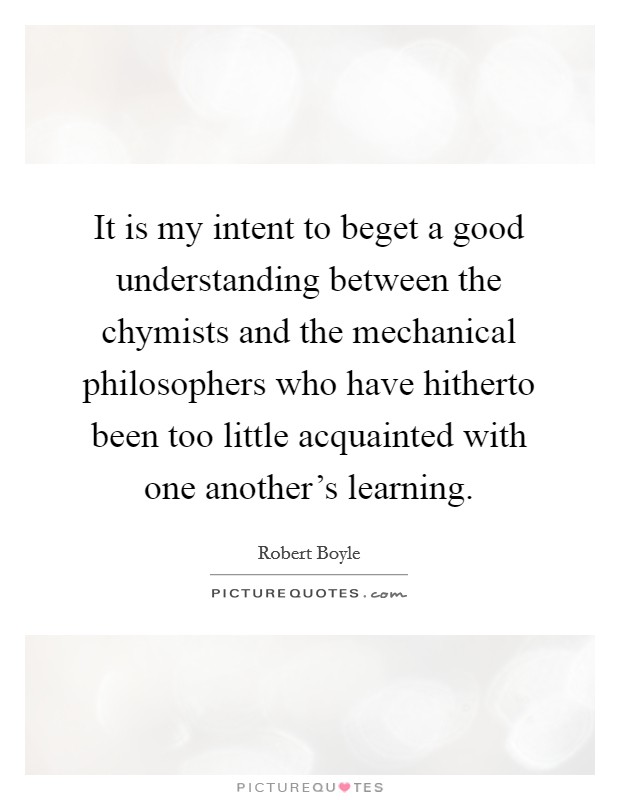 It is my intent to beget a good understanding between the chymists and the mechanical philosophers who have hitherto been too little acquainted with one another's learning. Picture Quote #1