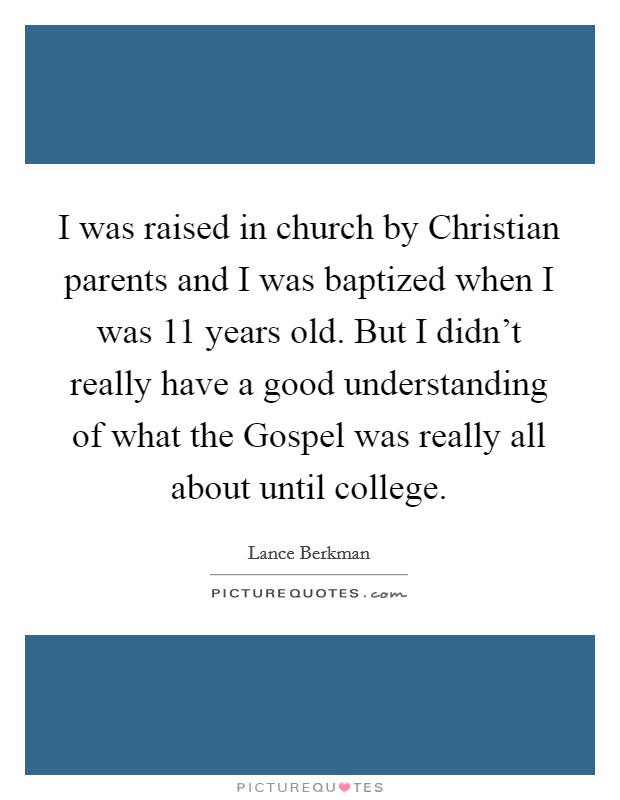 I was raised in church by Christian parents and I was baptized when I was 11 years old. But I didn't really have a good understanding of what the Gospel was really all about until college. Picture Quote #1