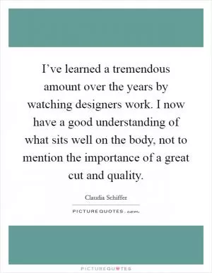 I’ve learned a tremendous amount over the years by watching designers work. I now have a good understanding of what sits well on the body, not to mention the importance of a great cut and quality Picture Quote #1