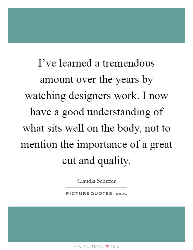 I've learned a tremendous amount over the years by watching designers work. I now have a good understanding of what sits well on the body, not to mention the importance of a great cut and quality. Picture Quote #1