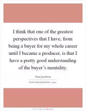 I think that one of the greatest perspectives that I have, from being a buyer for my whole career until I became a producer, is that I have a pretty good understanding of the buyer’s mentality Picture Quote #1