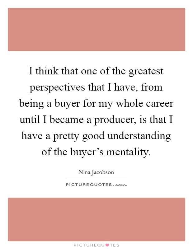 I think that one of the greatest perspectives that I have, from being a buyer for my whole career until I became a producer, is that I have a pretty good understanding of the buyer's mentality. Picture Quote #1