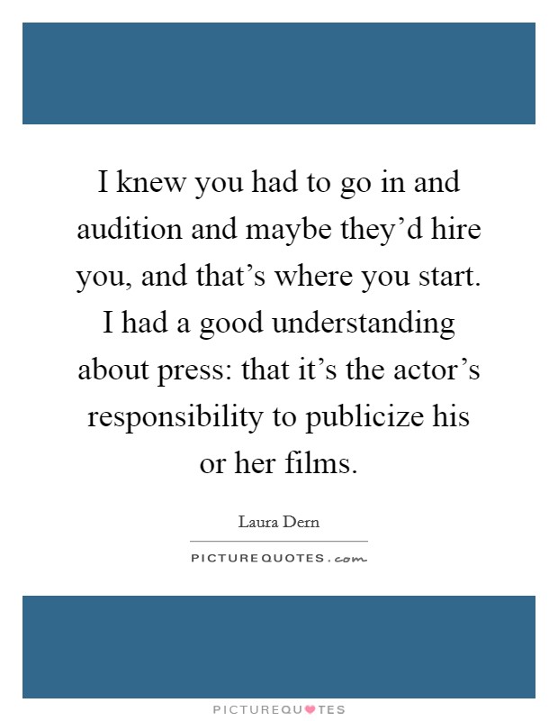 I knew you had to go in and audition and maybe they'd hire you, and that's where you start. I had a good understanding about press: that it's the actor's responsibility to publicize his or her films. Picture Quote #1