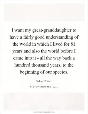 I want my great-granddaughter to have a fairly good understanding of the world in which I lived for 81 years and also the world before I came into it - all the way back a hundred thousand years, to the beginning of our species Picture Quote #1