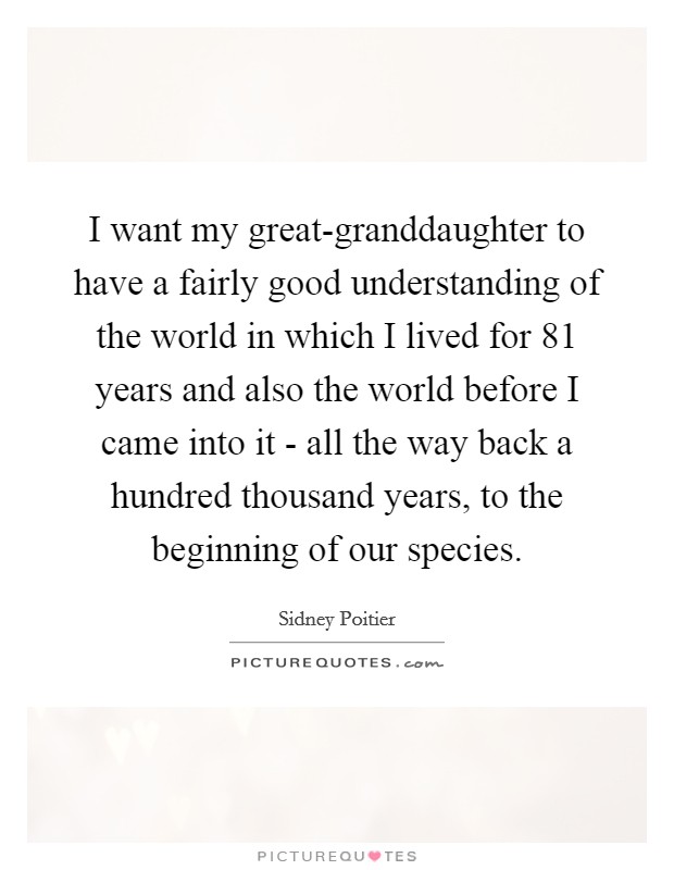 I want my great-granddaughter to have a fairly good understanding of the world in which I lived for 81 years and also the world before I came into it - all the way back a hundred thousand years, to the beginning of our species. Picture Quote #1