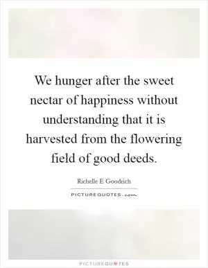 We hunger after the sweet nectar of happiness without understanding that it is harvested from the flowering field of good deeds Picture Quote #1