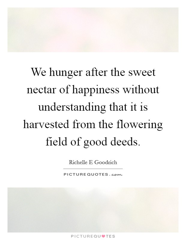 We hunger after the sweet nectar of happiness without understanding that it is harvested from the flowering field of good deeds. Picture Quote #1