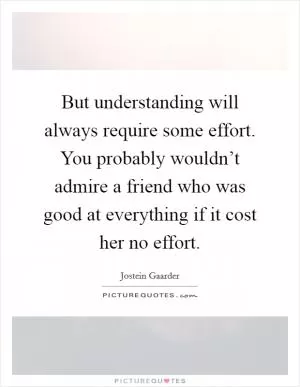 But understanding will always require some effort. You probably wouldn’t admire a friend who was good at everything if it cost her no effort Picture Quote #1