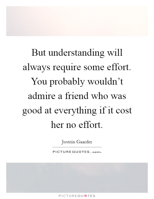 But understanding will always require some effort. You probably wouldn't admire a friend who was good at everything if it cost her no effort. Picture Quote #1