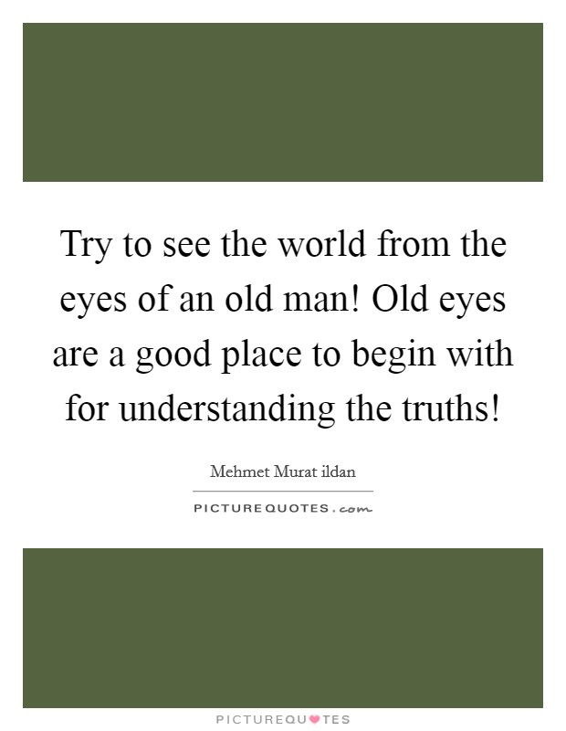 Try to see the world from the eyes of an old man! Old eyes are a good place to begin with for understanding the truths! Picture Quote #1