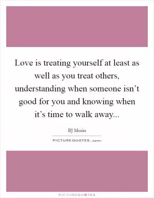 Love is treating yourself at least as well as you treat others, understanding when someone isn’t good for you and knowing when it’s time to walk away Picture Quote #1