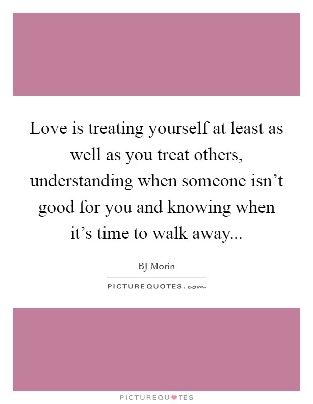 Love is treating yourself at least as well as you treat others, understanding when someone isn't good for you and knowing when it's time to walk away... Picture Quote #1