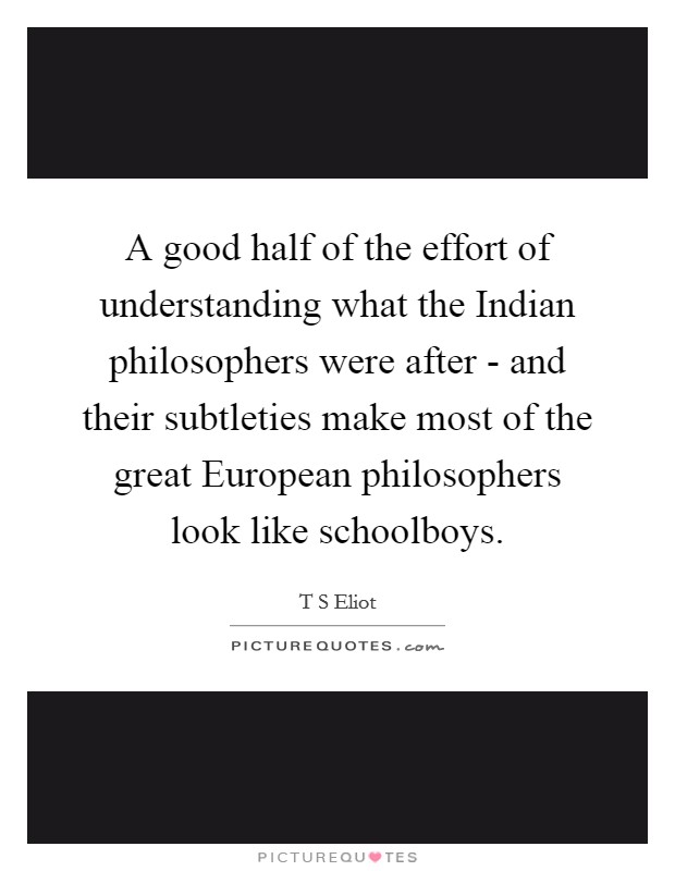A good half of the effort of understanding what the Indian philosophers were after - and their subtleties make most of the great European philosophers look like schoolboys. Picture Quote #1