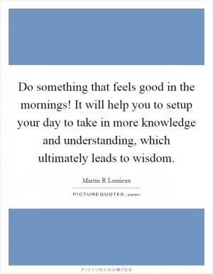 Do something that feels good in the mornings! It will help you to setup your day to take in more knowledge and understanding, which ultimately leads to wisdom Picture Quote #1