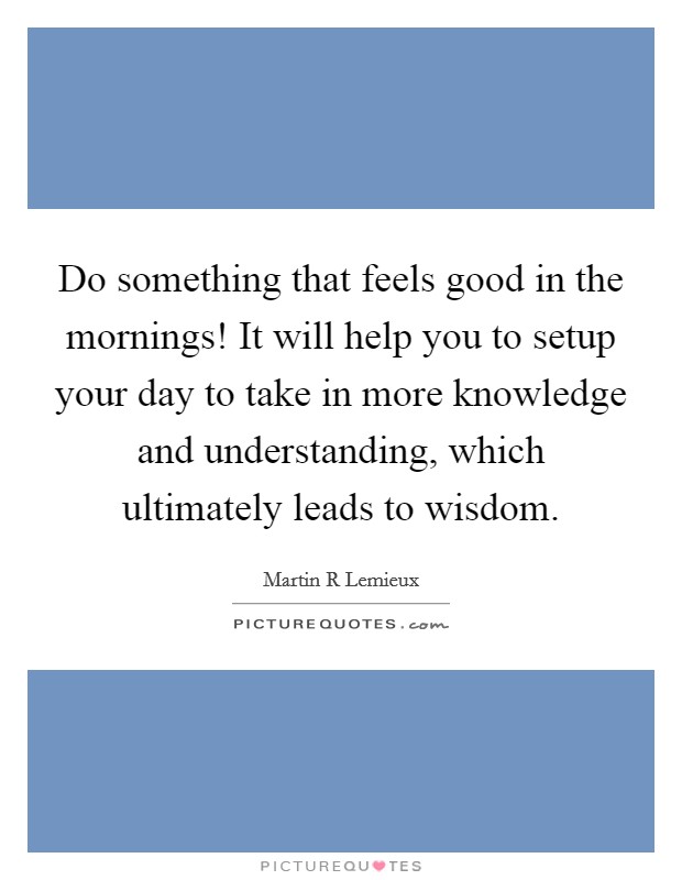 Do something that feels good in the mornings! It will help you to setup your day to take in more knowledge and understanding, which ultimately leads to wisdom. Picture Quote #1