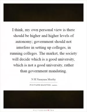 I think, my own personal view is there should be higher and higher levels of autonomy; government should not interfere in setting up colleges, in running colleges. The market, the society will decide which is a good university, which is not a good university, rather than government mandating Picture Quote #1