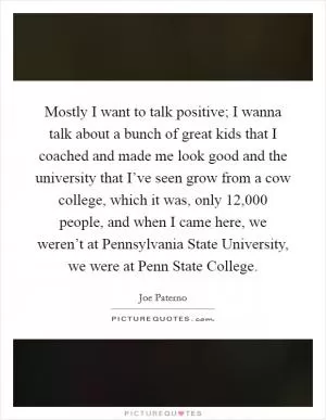 Mostly I want to talk positive; I wanna talk about a bunch of great kids that I coached and made me look good and the university that I’ve seen grow from a cow college, which it was, only 12,000 people, and when I came here, we weren’t at Pennsylvania State University, we were at Penn State College Picture Quote #1
