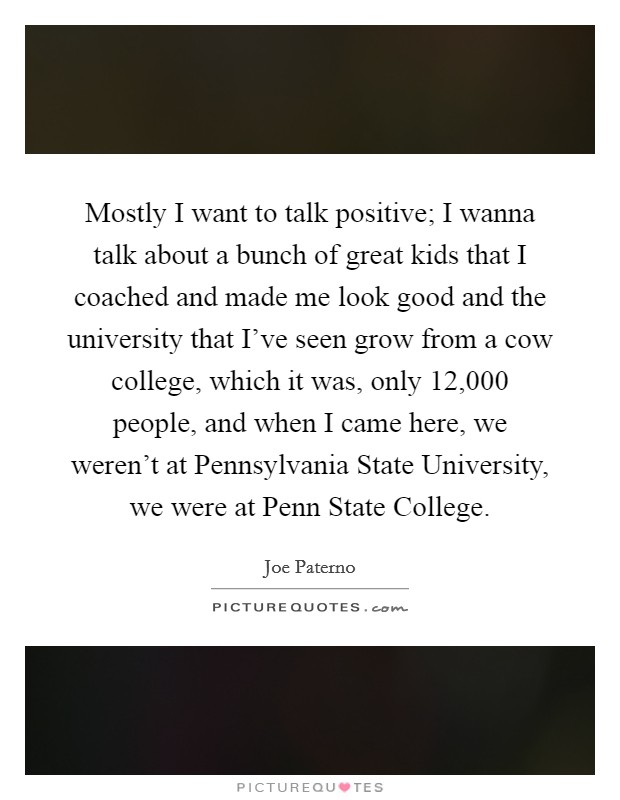 Mostly I want to talk positive; I wanna talk about a bunch of great kids that I coached and made me look good and the university that I've seen grow from a cow college, which it was, only 12,000 people, and when I came here, we weren't at Pennsylvania State University, we were at Penn State College. Picture Quote #1