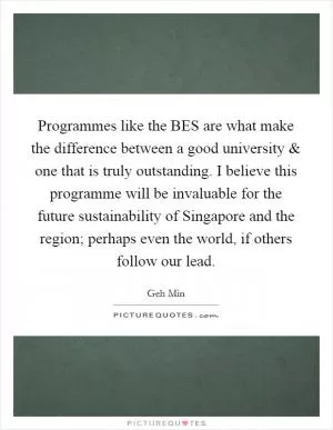 Programmes like the BES are what make the difference between a good university and one that is truly outstanding. I believe this programme will be invaluable for the future sustainability of Singapore and the region; perhaps even the world, if others follow our lead Picture Quote #1