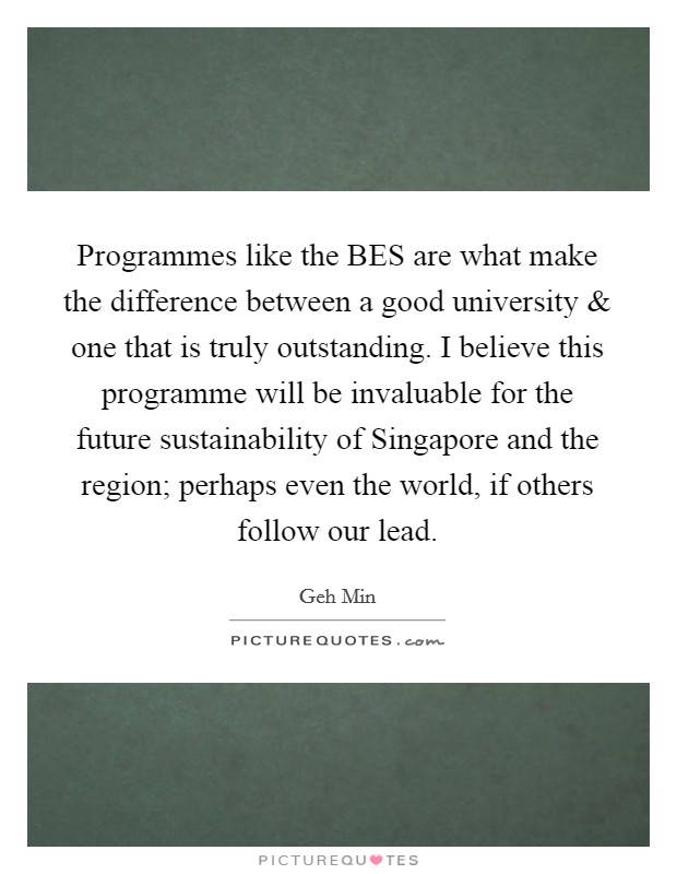 Programmes like the BES are what make the difference between a good university and one that is truly outstanding. I believe this programme will be invaluable for the future sustainability of Singapore and the region; perhaps even the world, if others follow our lead. Picture Quote #1