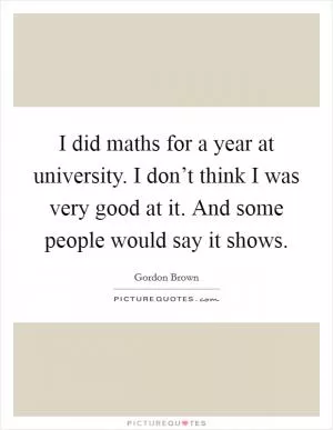 I did maths for a year at university. I don’t think I was very good at it. And some people would say it shows Picture Quote #1