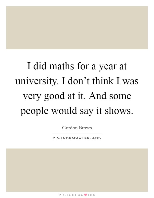 I did maths for a year at university. I don't think I was very good at it. And some people would say it shows. Picture Quote #1
