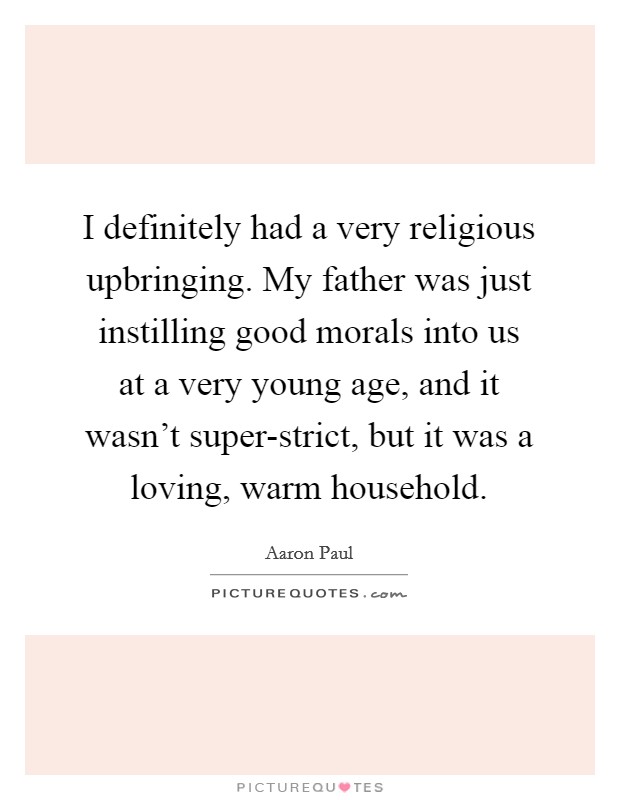 I definitely had a very religious upbringing. My father was just instilling good morals into us at a very young age, and it wasn't super-strict, but it was a loving, warm household. Picture Quote #1
