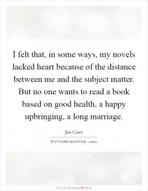 I felt that, in some ways, my novels lacked heart because of the distance between me and the subject matter. But no one wants to read a book based on good health, a happy upbringing, a long marriage Picture Quote #1