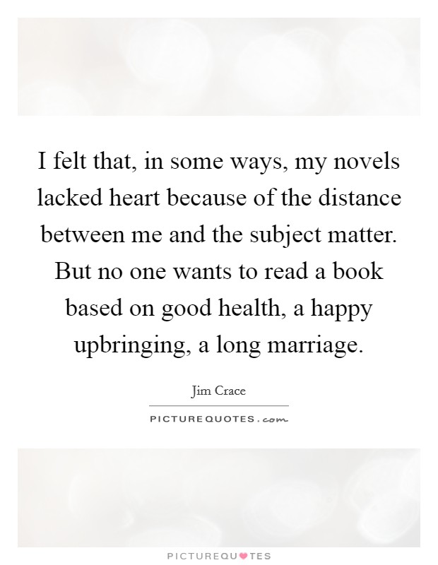 I felt that, in some ways, my novels lacked heart because of the distance between me and the subject matter. But no one wants to read a book based on good health, a happy upbringing, a long marriage. Picture Quote #1