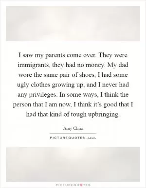I saw my parents come over. They were immigrants, they had no money. My dad wore the same pair of shoes, I had some ugly clothes growing up, and I never had any privileges. In some ways, I think the person that I am now, I think it’s good that I had that kind of tough upbringing Picture Quote #1