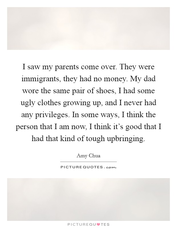 I saw my parents come over. They were immigrants, they had no money. My dad wore the same pair of shoes, I had some ugly clothes growing up, and I never had any privileges. In some ways, I think the person that I am now, I think it's good that I had that kind of tough upbringing. Picture Quote #1