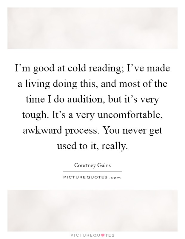 I'm good at cold reading; I've made a living doing this, and most of the time I do audition, but it's very tough. It's a very uncomfortable, awkward process. You never get used to it, really. Picture Quote #1