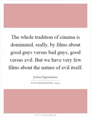 The whole tradition of cinema is dominated, really, by films about good guys versus bad guys, good versus evil. But we have very few films about the nature of evil itself Picture Quote #1
