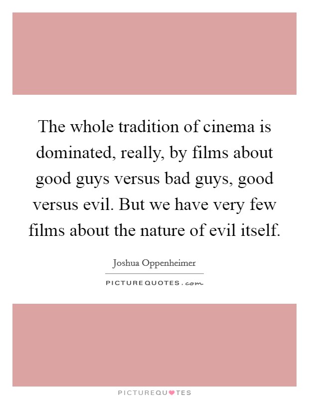 The whole tradition of cinema is dominated, really, by films about good guys versus bad guys, good versus evil. But we have very few films about the nature of evil itself. Picture Quote #1