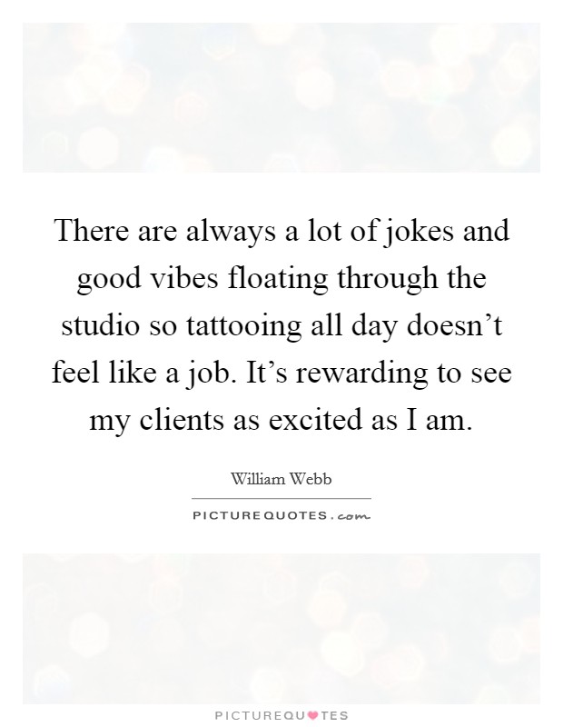 There are always a lot of jokes and good vibes floating through the studio so tattooing all day doesn't feel like a job. It's rewarding to see my clients as excited as I am. Picture Quote #1