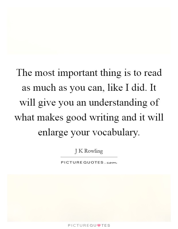 The most important thing is to read as much as you can, like I did. It will give you an understanding of what makes good writing and it will enlarge your vocabulary. Picture Quote #1