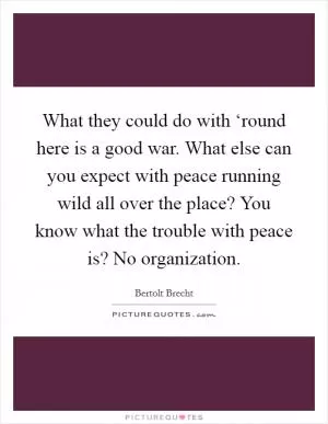 What they could do with ‘round here is a good war. What else can you expect with peace running wild all over the place? You know what the trouble with peace is? No organization Picture Quote #1