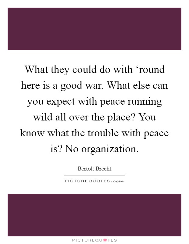 What they could do with ‘round here is a good war. What else can you expect with peace running wild all over the place? You know what the trouble with peace is? No organization. Picture Quote #1