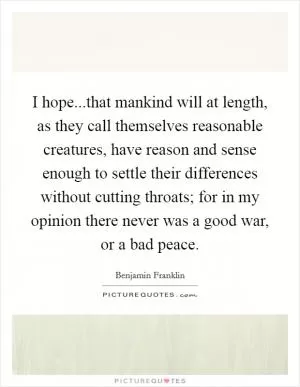 I hope...that mankind will at length, as they call themselves reasonable creatures, have reason and sense enough to settle their differences without cutting throats; for in my opinion there never was a good war, or a bad peace Picture Quote #1