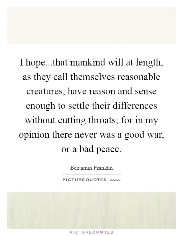 I hope...that mankind will at length, as they call themselves reasonable creatures, have reason and sense enough to settle their differences without cutting throats; for in my opinion there never was a good war, or a bad peace. Picture Quote #1