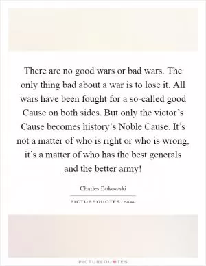 There are no good wars or bad wars. The only thing bad about a war is to lose it. All wars have been fought for a so-called good Cause on both sides. But only the victor’s Cause becomes history’s Noble Cause. It’s not a matter of who is right or who is wrong, it’s a matter of who has the best generals and the better army! Picture Quote #1