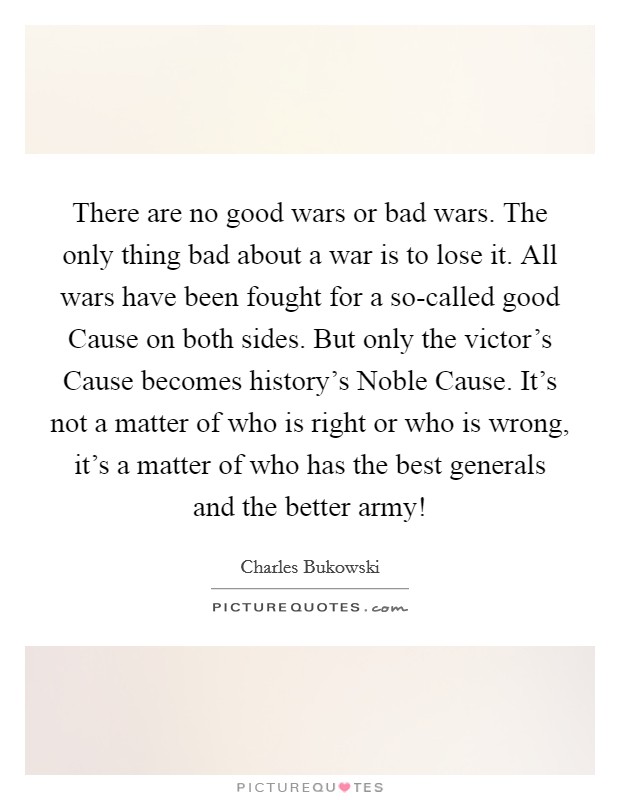 There are no good wars or bad wars. The only thing bad about a war is to lose it. All wars have been fought for a so-called good Cause on both sides. But only the victor's Cause becomes history's Noble Cause. It's not a matter of who is right or who is wrong, it's a matter of who has the best generals and the better army! Picture Quote #1