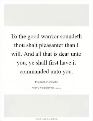 To the good warrior soundeth thou shalt pleasanter than I will. And all that is dear unto you, ye shall first have it commanded unto you Picture Quote #1