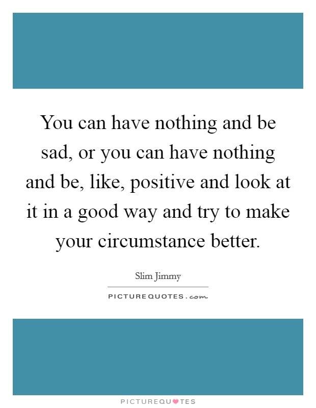 You can have nothing and be sad, or you can have nothing and be, like, positive and look at it in a good way and try to make your circumstance better. Picture Quote #1